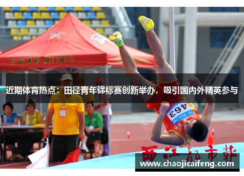 近期体育热点：田径青年锦标赛创新举办，吸引国内外精英参与